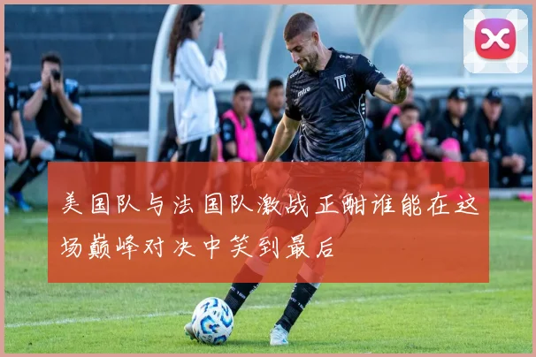 美国队与法国队激战正酣谁能在这场巅峰对决中笑到最后