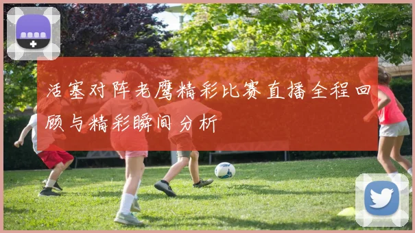 活塞对阵老鹰精彩比赛直播全程回顾与精彩瞬间分析