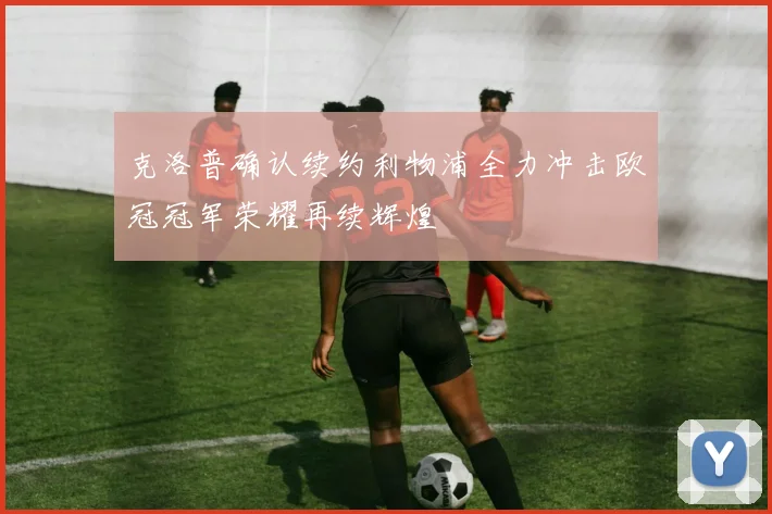 克洛普确认续约利物浦全力冲击欧冠冠军荣耀再续辉煌