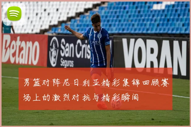 男篮对阵尼日利亚精彩集锦回顾赛场上的激烈对抗与精彩瞬间