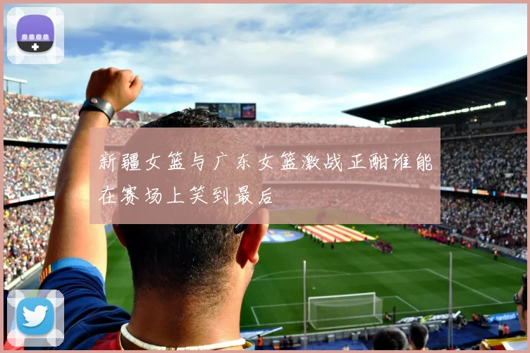 新疆女篮与广东女篮激战正酣谁能在赛场上笑到最后