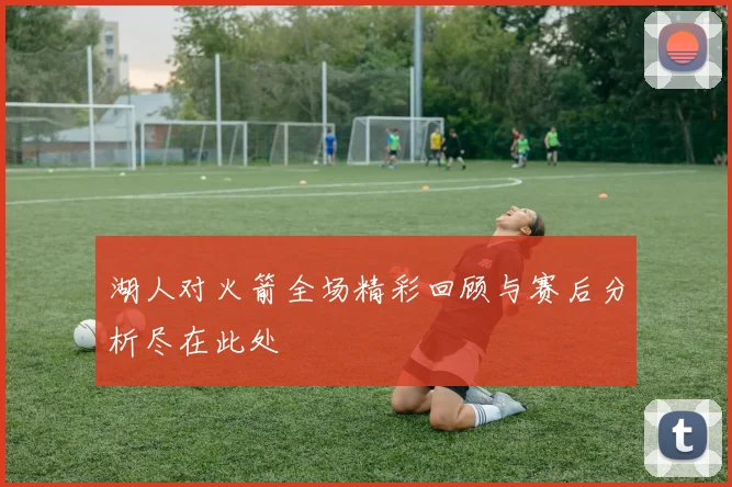 湖人对火箭全场精彩回顾与赛后分析尽在此处