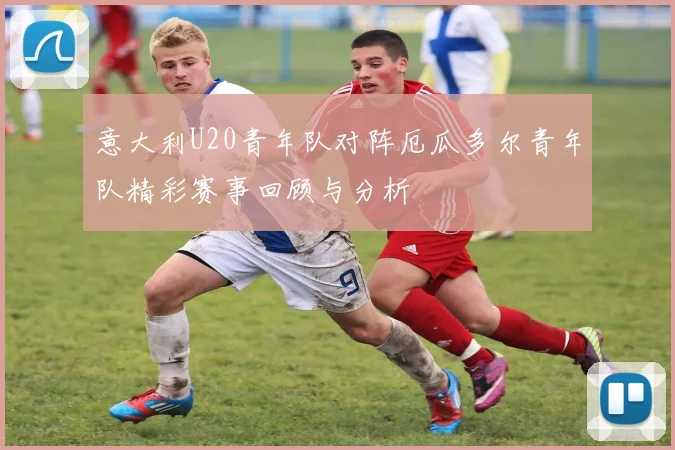 意大利U20青年队对阵厄瓜多尔青年队精彩赛事回顾与分析