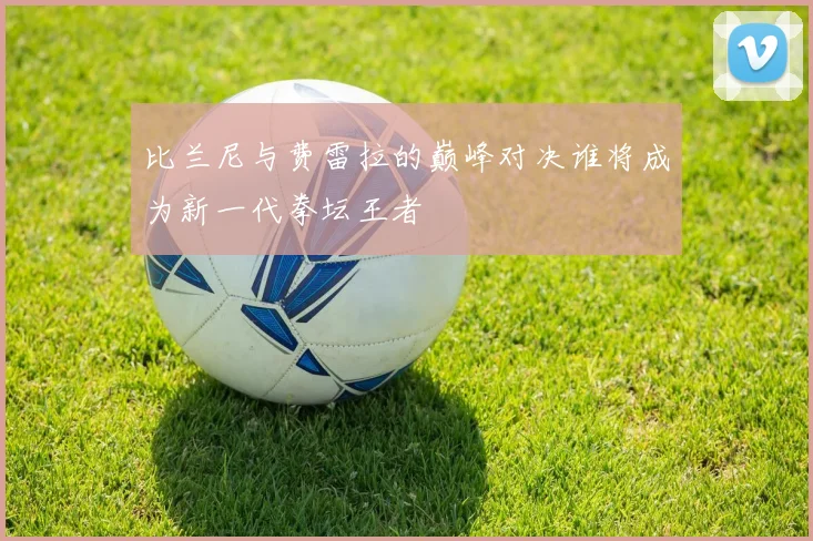 比兰尼与费雷拉的巅峰对决谁将成为新一代拳坛王者