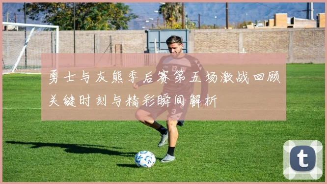 勇士与灰熊季后赛第五场激战回顾关键时刻与精彩瞬间解析