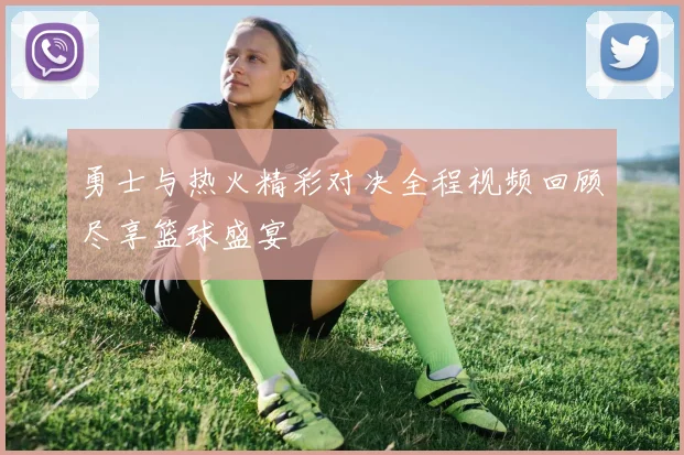 勇士与热火精彩对决全程视频回顾尽享篮球盛宴