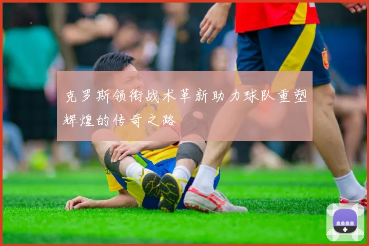 克罗斯领衔战术革新助力球队重塑辉煌的传奇之路