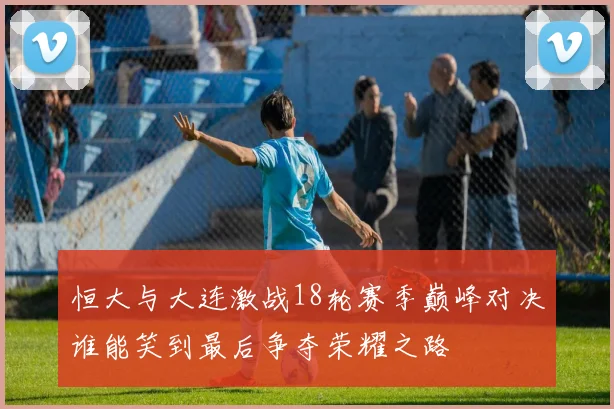 恒大与大连激战18轮赛季巅峰对决谁能笑到最后争夺荣耀之路