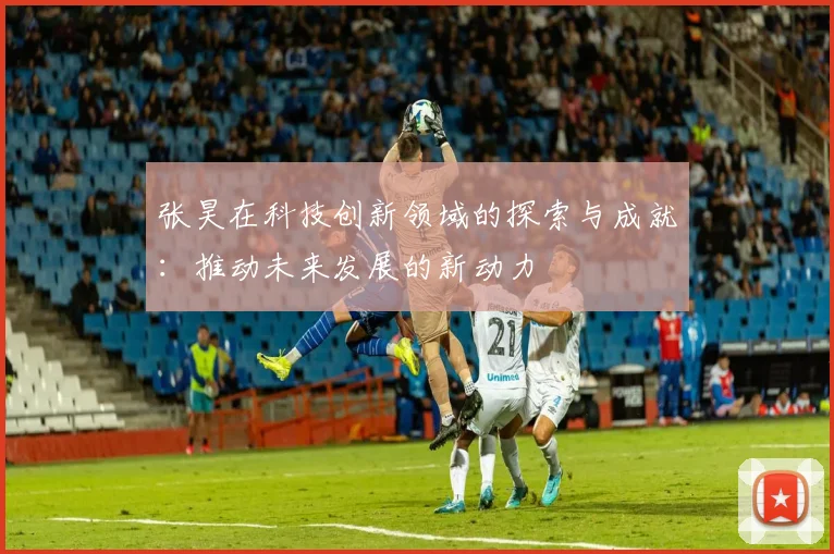 张昊在科技创新领域的探索与成就：推动未来发展的新动力