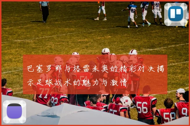 巴塞罗那与格雷米奥的精彩对决揭示足球战术的魅力与激情