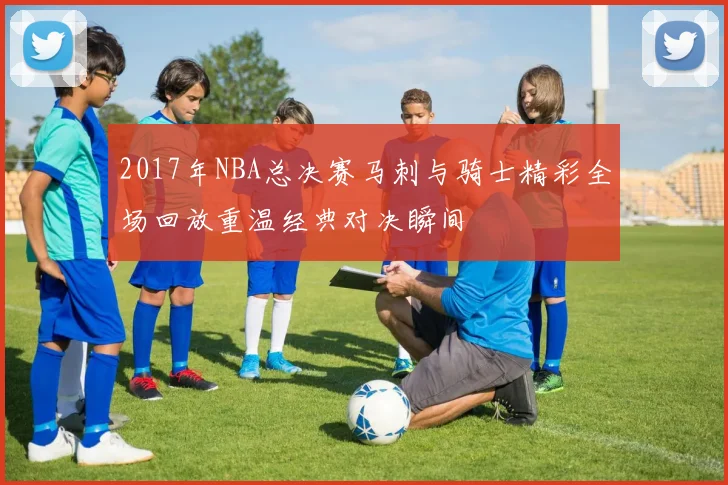 2017年NBA总决赛马刺与骑士精彩全场回放重温经典对决瞬间