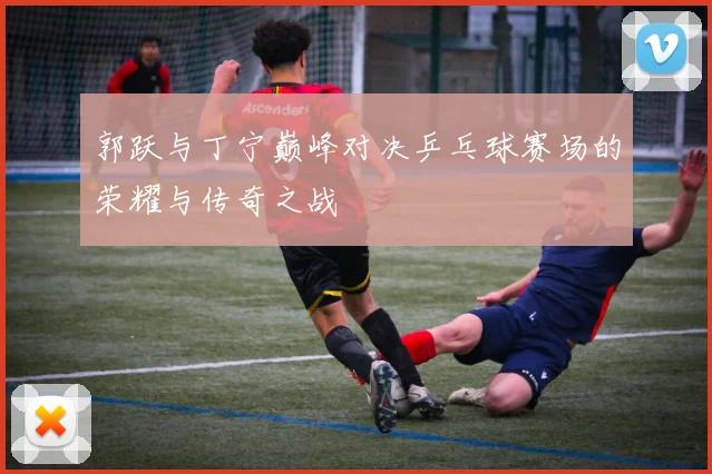 郭跃与丁宁巅峰对决乒乓球赛场的荣耀与传奇之战
