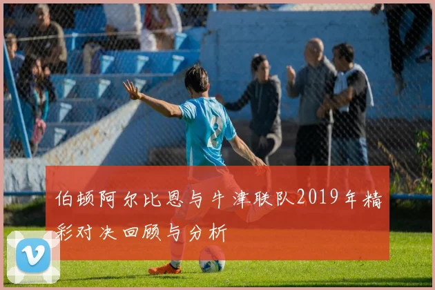 伯顿阿尔比恩与牛津联队2019年精彩对决回顾与分析