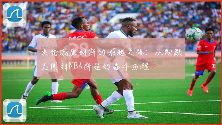 杰伦威廉姆斯的崛起之路：从默默无闻到NBA新星的奋斗历程