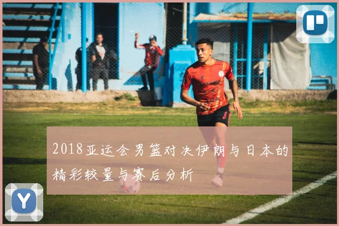 2018亚运会男篮对决伊朗与日本的精彩较量与赛后分析