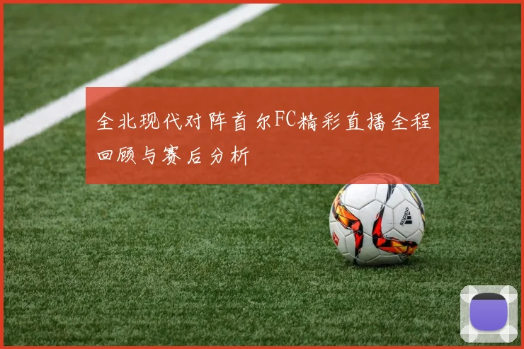全北现代对阵首尔FC精彩直播全程回顾与赛后分析