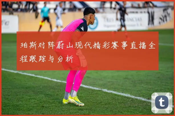 珀斯对阵蔚山现代精彩赛事直播全程跟踪与分析