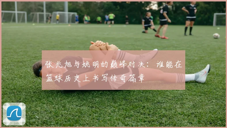 张兆旭与姚明的巅峰对决：谁能在篮球历史上书写传奇篇章