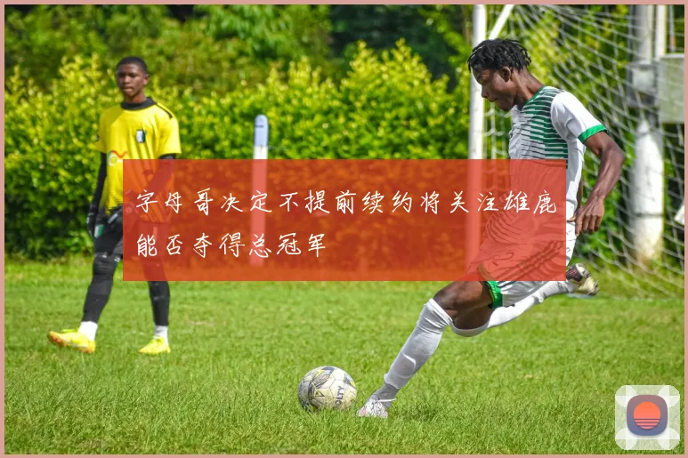 字母哥决定不提前续约将关注雄鹿能否夺得总冠军