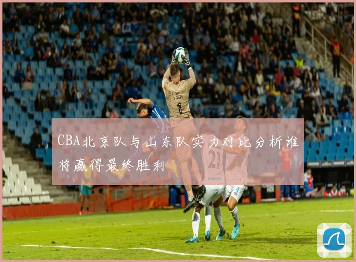 CBA北京队与山东队实力对比分析谁将赢得最终胜利