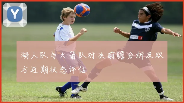 湖人队与火箭队对决前瞻分析及双方近期状态评估