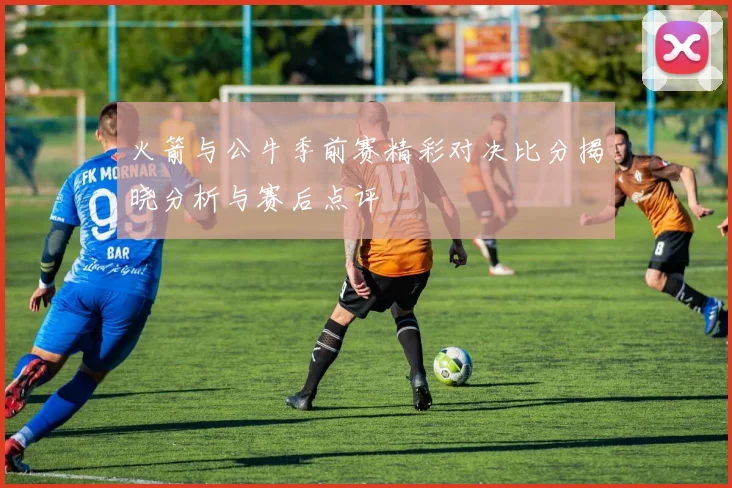 火箭与公牛季前赛精彩对决比分揭晓分析与赛后点评