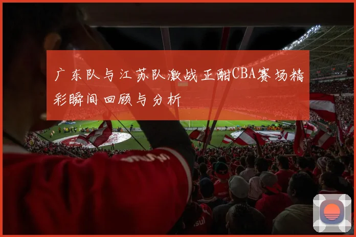 广东队与江苏队激战正酣CBA赛场精彩瞬间回顾与分析