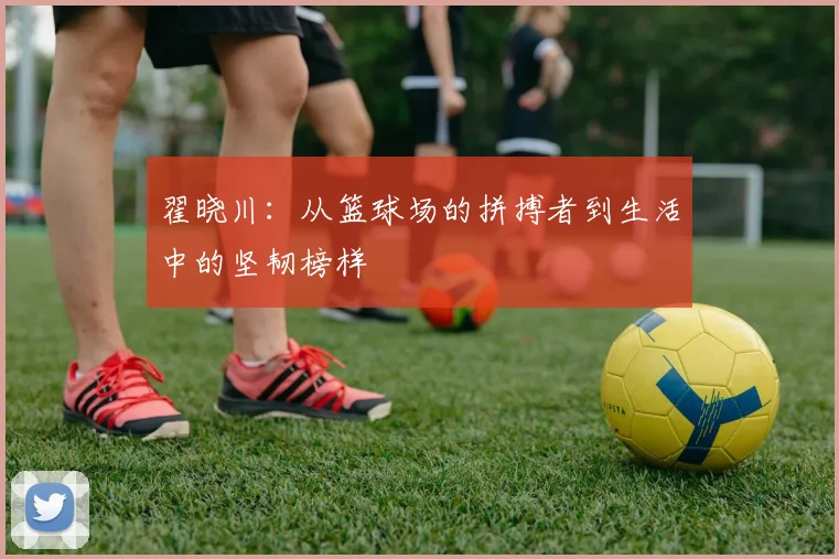 翟晓川：从篮球场的拼搏者到生活中的坚韧榜样