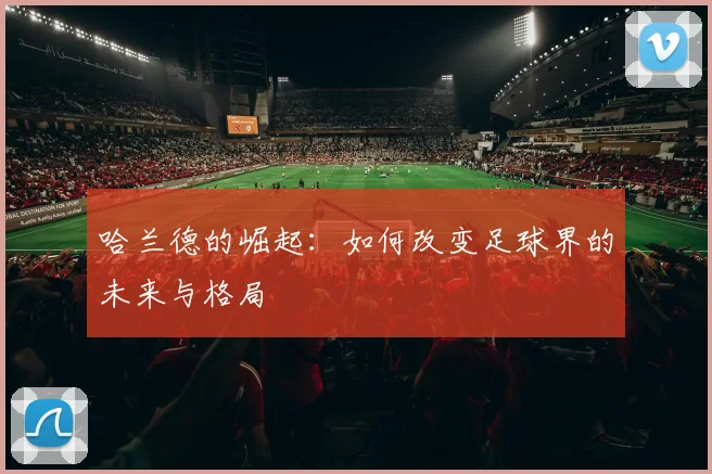 哈兰德的崛起：如何改变足球界的未来与格局