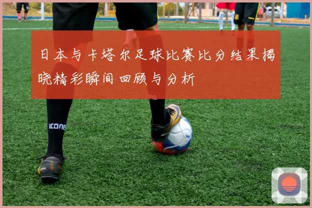 日本与卡塔尔足球比赛比分结果揭晓精彩瞬间回顾与分析